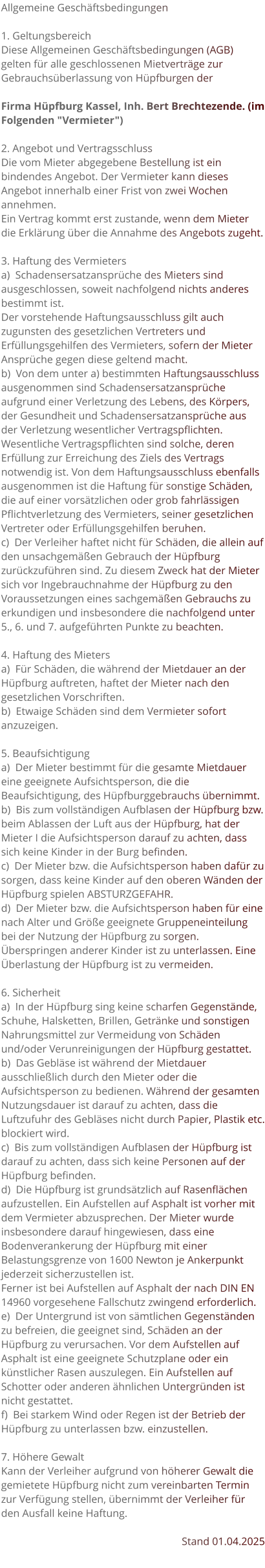 Allgemeine Geschäftsbedingungen  1. Geltungsbereich Diese Allgemeinen Geschäftsbedingungen (AGB) gelten für alle geschlossenen Mietverträge zur Gebrauchsüberlassung von Hüpfburgen der   Firma Hüpfburg Kassel, Inh. Bert Brechtezende. (im Folgenden "Vermieter")  2. Angebot und Vertragsschluss Die vom Mieter abgegebene Bestellung ist ein bindendes Angebot. Der Vermieter kann dieses Angebot innerhalb einer Frist von zwei Wochen annehmen. Ein Vertrag kommt erst zustande, wenn dem Mieter die Erklärung über die Annahme des Angebots zugeht.  3. Haftung des Vermieters a)  Schadensersatzansprüche des Mieters sind ausgeschlossen, soweit nachfolgend nichts anderes bestimmt ist. Der vorstehende Haftungsausschluss gilt auch zugunsten des gesetzlichen Vertreters und Erfüllungsgehilfen des Vermieters, sofern der Mieter Ansprüche gegen diese geltend macht. b)  Von dem unter a) bestimmten Haftungsausschluss ausgenommen sind Schadensersatzansprüche aufgrund einer Verletzung des Lebens, des Körpers, der Gesundheit und Schadensersatzansprüche aus der Verletzung wesentlicher Vertragspflichten. Wesentliche Vertragspflichten sind solche, deren Erfüllung zur Erreichung des Ziels des Vertrags notwendig ist. Von dem Haftungsausschluss ebenfalls ausgenommen ist die Haftung für sonstige Schäden, die auf einer vorsätzlichen oder grob fahrlässigen Pflichtverletzung des Vermieters, seiner gesetzlichen Vertreter oder Erfüllungsgehilfen beruhen. c)  Der Verleiher haftet nicht für Schäden, die allein auf den unsachgemäßen Gebrauch der Hüpfburg zurückzuführen sind. Zu diesem Zweck hat der Mieter sich vor Ingebrauchnahme der Hüpfburg zu den Voraussetzungen eines sachgemäßen Gebrauchs zu erkundigen und insbesondere die nachfolgend unter 5., 6. und 7. aufgeführten Punkte zu beachten.  4. Haftung des Mieters a)  Für Schäden, die während der Mietdauer an der Hüpfburg auftreten, haftet der Mieter nach den gesetzlichen Vorschriften. b)  Etwaige Schäden sind dem Vermieter sofort anzuzeigen.  5. Beaufsichtigung a)  Der Mieter bestimmt für die gesamte Mietdauer eine geeignete Aufsichtsperson, die die Beaufsichtigung, des Hüpfburggebrauchs übernimmt. b)  Bis zum vollständigen Aufblasen der Hüpfburg bzw. beim Ablassen der Luft aus der Hüpfburg, hat der Mieter I die Aufsichtsperson darauf zu achten, dass sich keine Kinder in der Burg befinden. c)  Der Mieter bzw. die Aufsichtsperson haben dafür zu sorgen, dass keine Kinder auf den oberen Wänden der Hüpfburg spielen ABSTURZGEFAHR. d)  Der Mieter bzw. die Aufsichtsperson haben für eine nach Alter und Größe geeignete Gruppeneinteilung bei der Nutzung der Hüpfburg zu sorgen. Überspringen anderer Kinder ist zu unterlassen. Eine Überlastung der Hüpfburg ist zu vermeiden.  6. Sicherheit a)  In der Hüpfburg sing keine scharfen Gegenstände, Schuhe, Halsketten, Brillen, Getränke und sonstigen Nahrungsmittel zur Vermeidung von Schäden und/oder Verunreinigungen der Hüpfburg gestattet. b)  Das Gebläse ist während der Mietdauer ausschließlich durch den Mieter oder die Aufsichtsperson zu bedienen. Während der gesamten Nutzungsdauer ist darauf zu achten, dass die Luftzufuhr des Gebläses nicht durch Papier, Plastik etc. blockiert wird. c)  Bis zum vollständigen Aufblasen der Hüpfburg ist darauf zu achten, dass sich keine Personen auf der Hüpfburg befinden. d)  Die Hüpfburg ist grundsätzlich auf Rasenflächen aufzustellen. Ein Aufstellen auf Asphalt ist vorher mit dem Vermieter abzusprechen. Der Mieter wurde insbesondere darauf hingewiesen, dass eine Bodenverankerung der Hüpfburg mit einer Belastungsgrenze von 1600 Newton je Ankerpunkt jederzeit sicherzustellen ist. Ferner ist bei Aufstellen auf Asphalt der nach DIN EN 14960 vorgesehene Fallschutz zwingend erforderlich. e)  Der Untergrund ist von sämtlichen Gegenständen zu befreien, die geeignet sind, Schäden an der Hüpfburg zu verursachen. Vor dem Aufstellen auf Asphalt ist eine geeignete Schutzplane oder ein künstlicher Rasen auszulegen. Ein Aufstellen auf Schotter oder anderen ähnlichen Untergründen ist nicht gestattet. f)  Bei starkem Wind oder Regen ist der Betrieb der Hüpfburg zu unterlassen bzw. einzustellen.  7. Höhere Gewalt Kann der Verleiher aufgrund von höherer Gewalt die gemietete Hüpfburg nicht zum vereinbarten Termin zur Verfügung stellen, übernimmt der Verleiher für den Ausfall keine Haftung.  Stand 01.04.2025